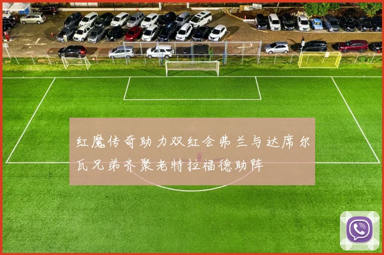 红魔传奇助力双红会弗兰与达席尔瓦兄弟齐聚老特拉福德助阵