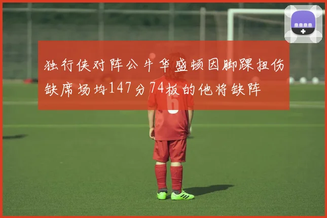 独行侠对阵公牛华盛顿因脚踝扭伤缺席场均147分74板的他将缺阵