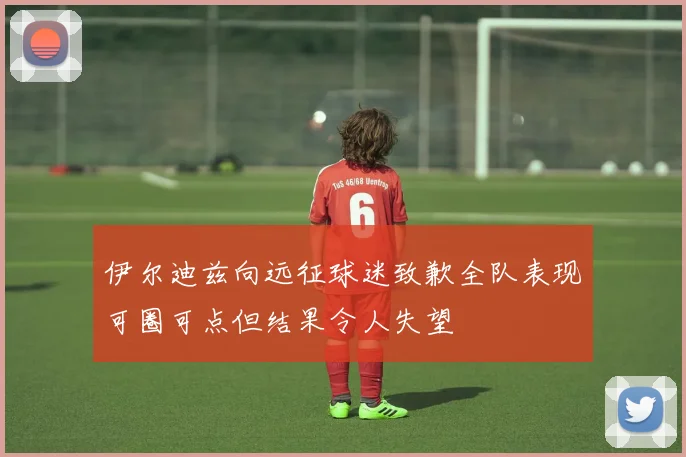 伊尔迪兹向远征球迷致歉全队表现可圈可点但结果令人失望