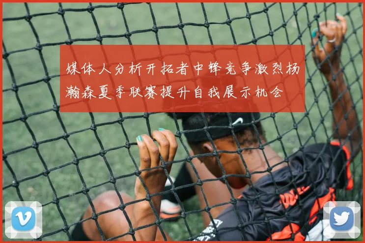 媒体人分析开拓者中锋竞争激烈杨瀚森夏季联赛提升自我展示机会