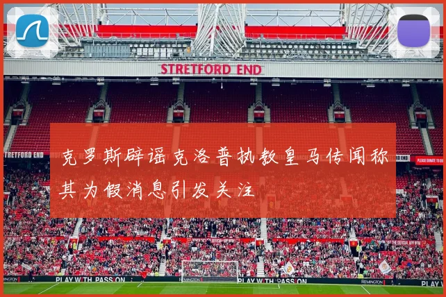 克罗斯辟谣克洛普执教皇马传闻称其为假消息引发关注
