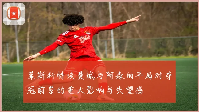 莱斯科特谈曼城与阿森纳平局对夺冠前景的重大影响与失望感