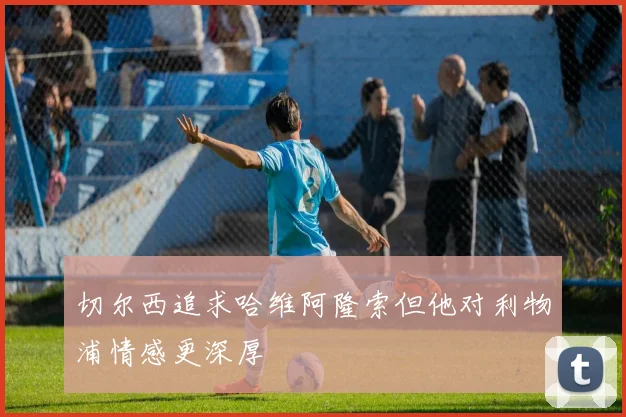 切尔西追求哈维阿隆索但他对利物浦情感更深厚