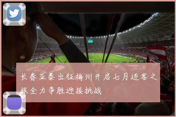 长春亚泰出征梅州开启七月连客之旅全力争胜迎接挑战