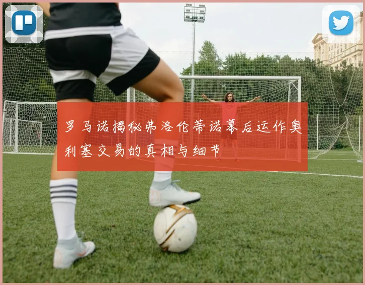 罗马诺揭秘弗洛伦蒂诺幕后运作奥利塞交易的真相与细节