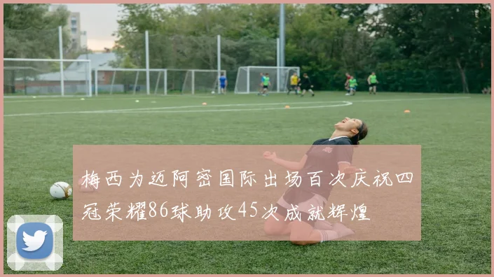 梅西为迈阿密国际出场百次庆祝四冠荣耀86球助攻45次成就辉煌