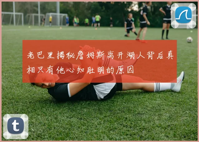 老巴里揭秘詹姆斯离开湖人背后真相只有他心知肚明的原因