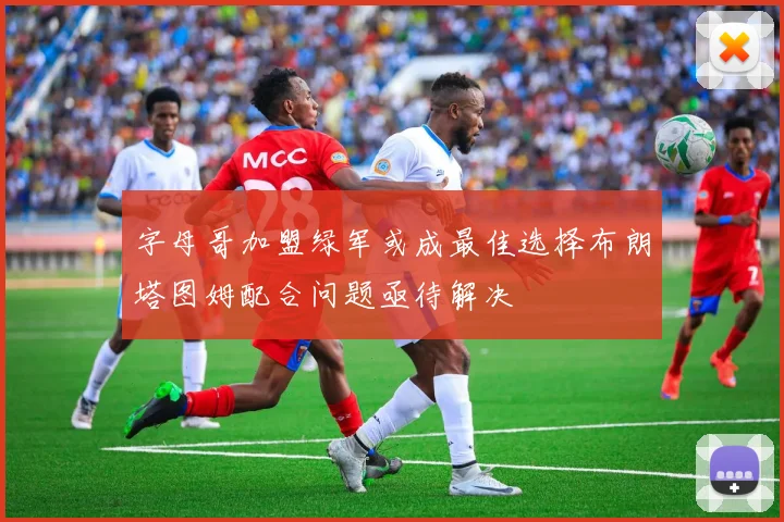 字母哥加盟绿军或成最佳选择布朗塔图姆配合问题亟待解决