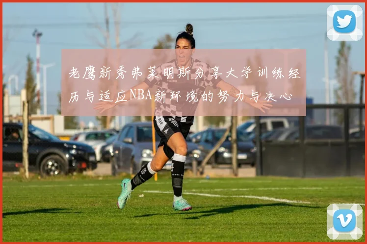 老鹰新秀弗莱明斯分享大学训练经历与适应NBA新环境的努力与决心