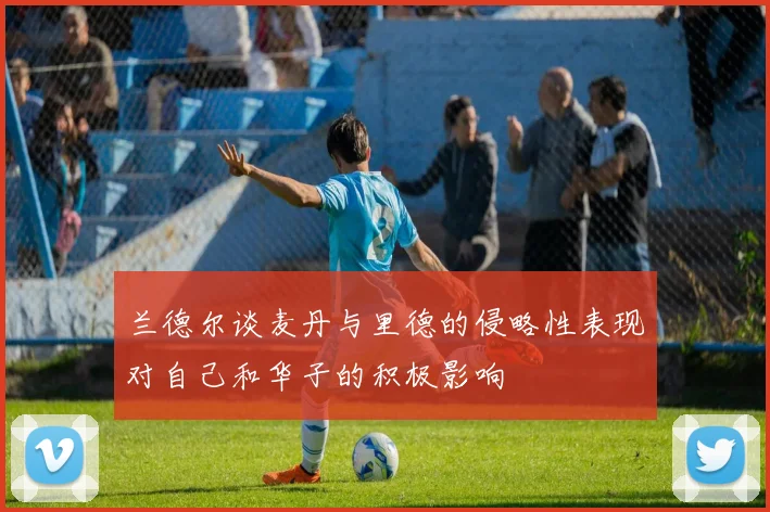 兰德尔谈麦丹与里德的侵略性表现对自己和华子的积极影响