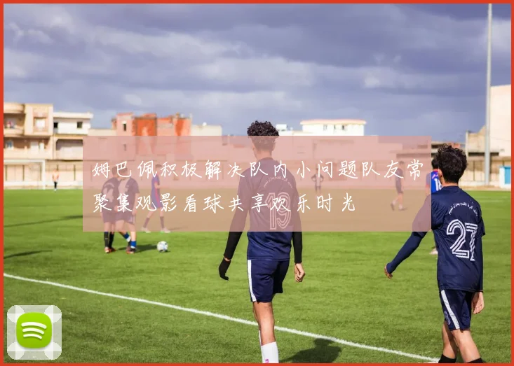姆巴佩积极解决队内小问题队友常聚集观影看球共享欢乐时光